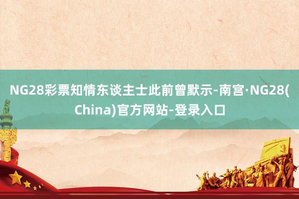 NG28彩票　　知情东谈主士此前曾默示-南宫·NG28(China)官方网站-登录入口