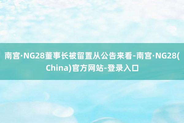 南宫·NG28董事长被留置从公告来看-南宫·NG28(China)官方网站-登录入口