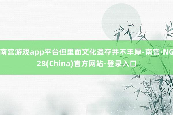 南宫游戏app平台但里面文化遗存并不丰厚-南宫·NG28(China)官方网站-登录入口