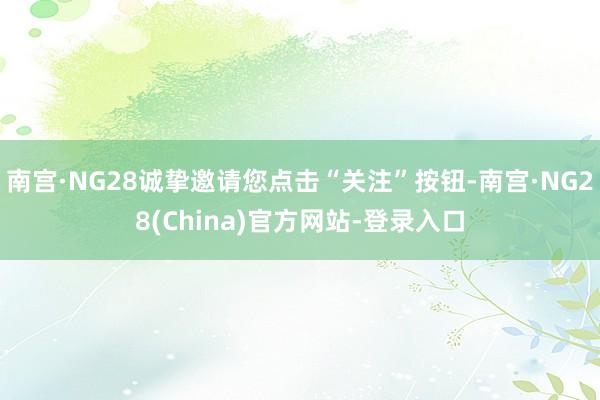 南宫·NG28诚挚邀请您点击“关注”按钮-南宫·NG28(China)官方网站-登录入口