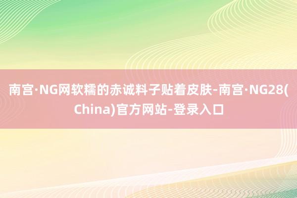 南宫·NG网软糯的赤诚料子贴着皮肤-南宫·NG28(China)官方网站-登录入口