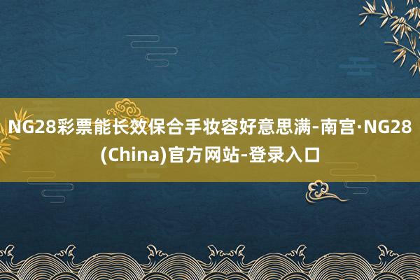 NG28彩票能长效保合手妆容好意思满-南宫·NG28(China)官方网站-登录入口