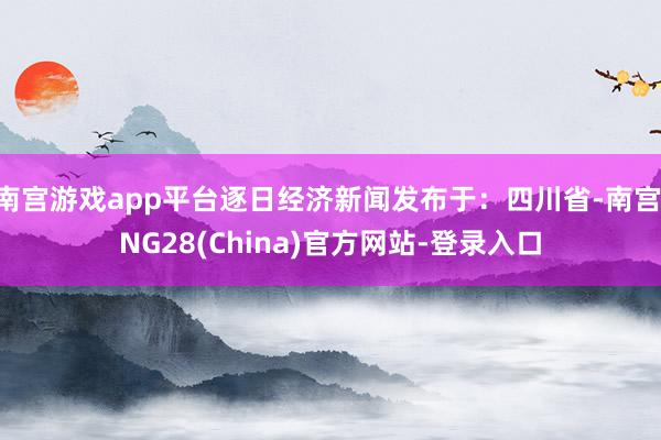 南宫游戏app平台逐日经济新闻发布于：四川省-南宫·NG28(China)官方网站-登录入口