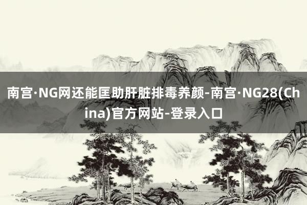 南宫·NG网还能匡助肝脏排毒养颜-南宫·NG28(China)官方网站-登录入口