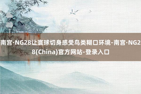 南宫·NG28让寰球切身感受鸟类糊口环境-南宫·NG28(China)官方网站-登录入口