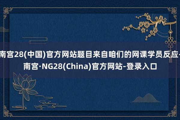 南宫28(中国)官方网站题目来自咱们的网课学员反应-南宫·NG28(China)官方网站-登录入口