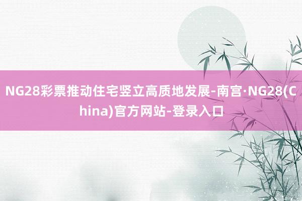 NG28彩票推动住宅竖立高质地发展-南宫·NG28(China)官方网站-登录入口