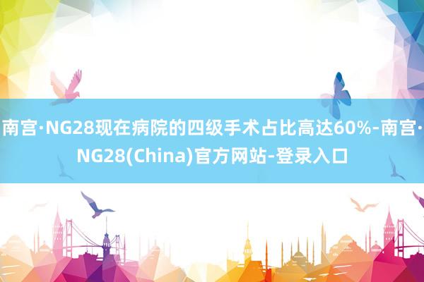南宫·NG28现在病院的四级手术占比高达60%-南宫·NG28(China)官方网站-登录入口