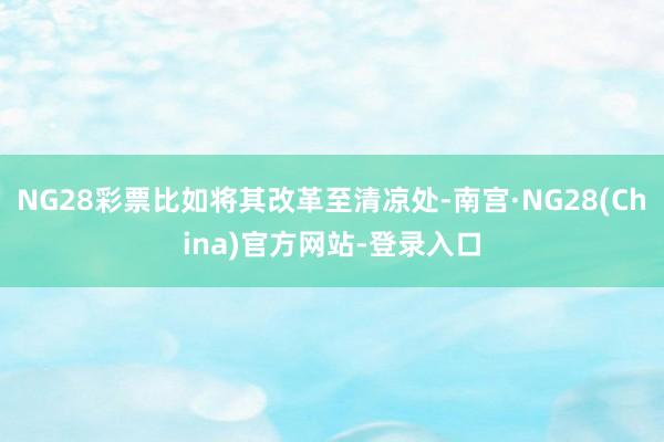 NG28彩票比如将其改革至清凉处-南宫·NG28(China)官方网站-登录入口
