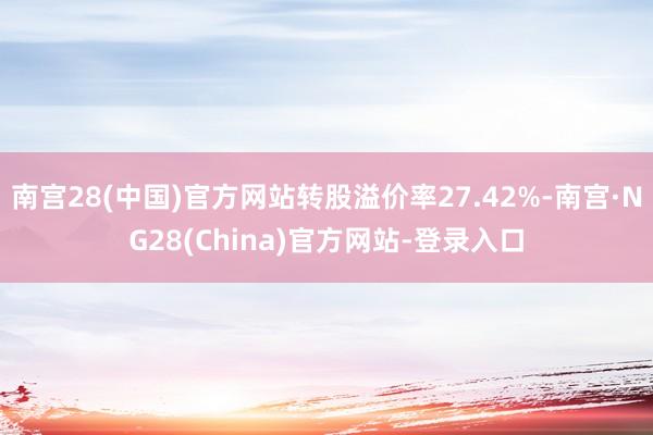 南宫28(中国)官方网站转股溢价率27.42%-南宫·NG28(China)官方网站-登录入口