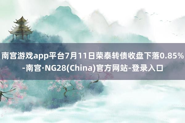南宫游戏app平台7月11日荣泰转债收盘下落0.85%-南宫·NG28(China)官方网站-登录入口