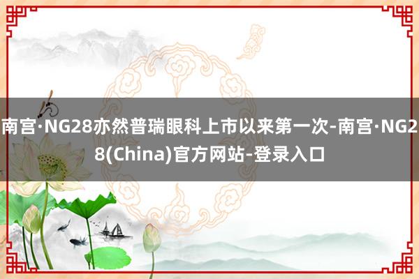 南宫·NG28亦然普瑞眼科上市以来第一次-南宫·NG28(China)官方网站-登录入口