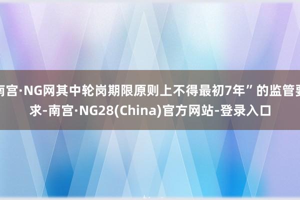 南宫·NG网其中轮岗期限原则上不得最初7年”的监管要求-南宫·NG28(China)官方网站-登录入口