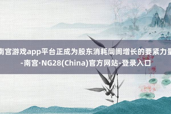 南宫游戏app平台正成为股东消耗阛阓增长的要紧力量-南宫·NG28(China)官方网站-登录入口