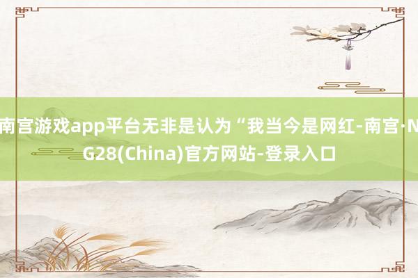 南宫游戏app平台无非是认为“我当今是网红-南宫·NG28(China)官方网站-登录入口