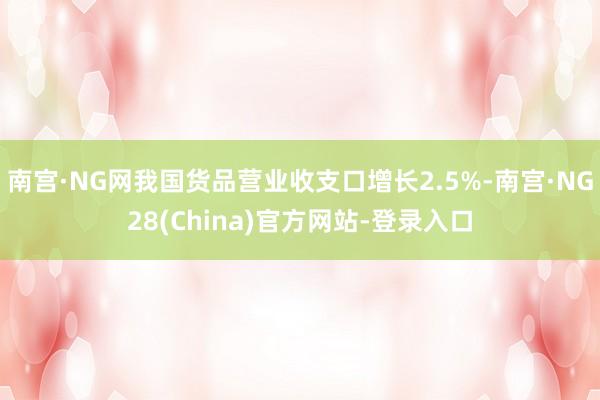 南宫·NG网我国货品营业收支口增长2.5%-南宫·NG28(China)官方网站-登录入口