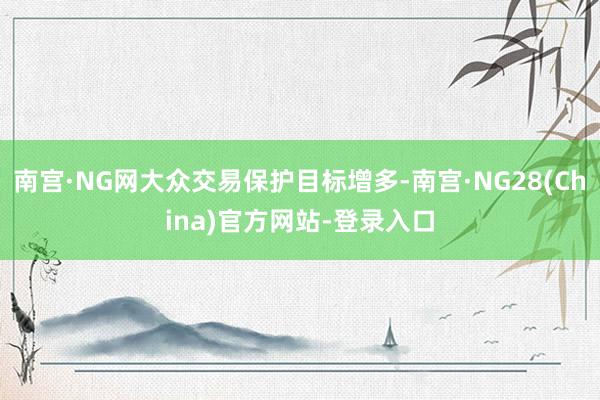 南宫·NG网大众交易保护目标增多-南宫·NG28(China)官方网站-登录入口