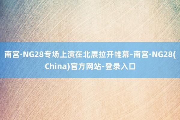 南宫·NG28专场上演在北展拉开帷幕-南宫·NG28(China)官方网站-登录入口