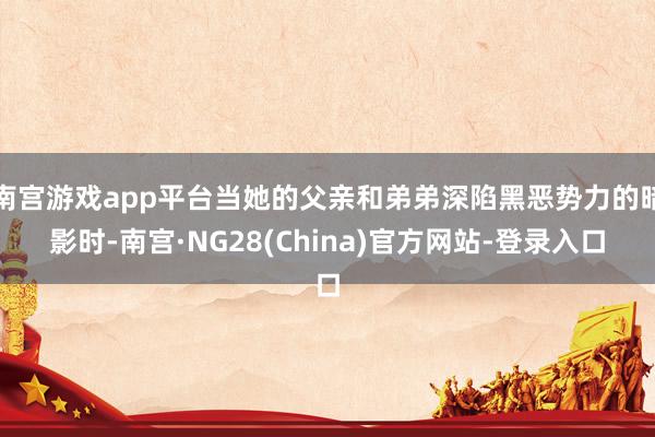 南宫游戏app平台当她的父亲和弟弟深陷黑恶势力的暗影时-南宫·NG28(China)官方网站-登录入口