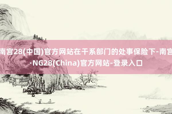 南宫28(中国)官方网站在干系部门的处事保险下-南宫·NG28(China)官方网站-登录入口