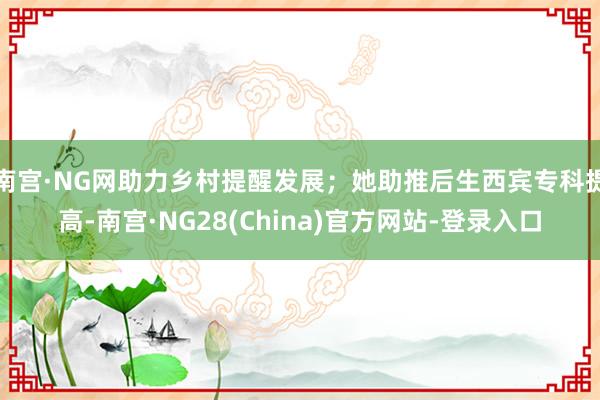 南宫·NG网助力乡村提醒发展；她助推后生西宾专科提高-南宫·NG28(China)官方网站-登录入口