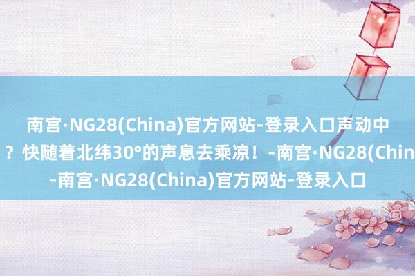 南宫·NG28(China)官方网站-登录入口声动中国｜三伏天“蒸桑拿”？快随着北纬30°的声息去乘凉！-南宫·NG28(China)官方网站-登录入口
