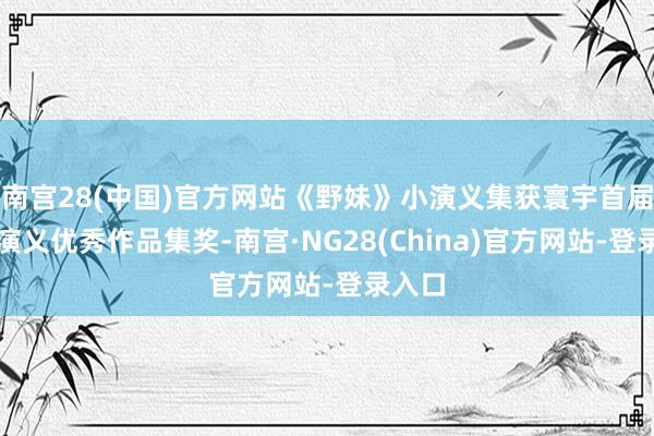 南宫28(中国)官方网站《野妹》小演义集获寰宇首届袖珍演义优秀作品集奖-南宫·NG28(China)官方网站-登录入口