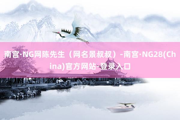 南宫·NG网陈先生（网名景叔叔）-南宫·NG28(China)官方网站-登录入口
