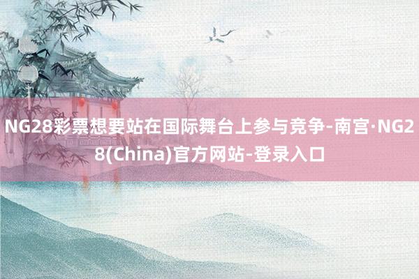 NG28彩票想要站在国际舞台上参与竞争-南宫·NG28(China)官方网站-登录入口
