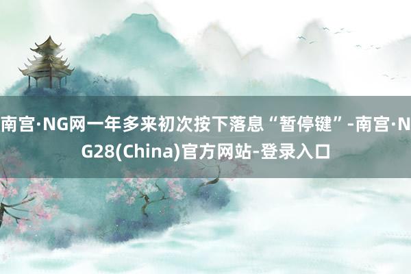 南宫·NG网一年多来初次按下落息“暂停键”-南宫·NG28(China)官方网站-登录入口