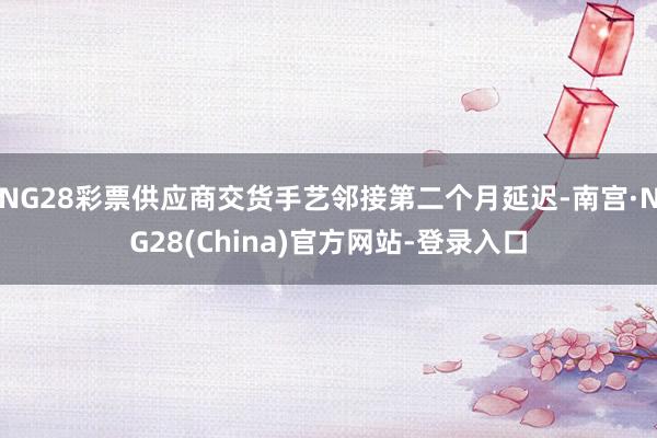 NG28彩票供应商交货手艺邻接第二个月延迟-南宫·NG28(China)官方网站-登录入口