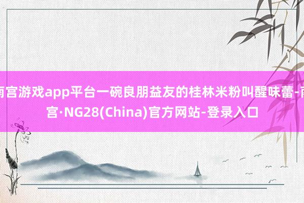 南宫游戏app平台一碗良朋益友的桂林米粉叫醒味蕾-南宫·NG28(China)官方网站-登录入口