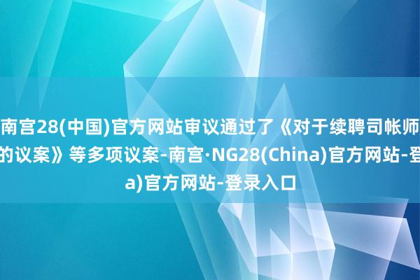 南宫28(中国)官方网站审议通过了《对于续聘司帐师事务所的议案》等多项议案-南宫·NG28(China)官方网站-登录入口