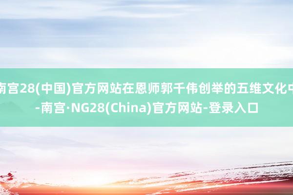 南宫28(中国)官方网站在恩师郭千伟创举的五维文化中-南宫·NG28(China)官方网站-登录入口
