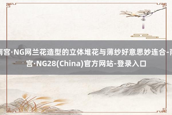 南宫·NG网兰花造型的立体堆花与薄纱好意思妙连合-南宫·NG28(China)官方网站-登录入口