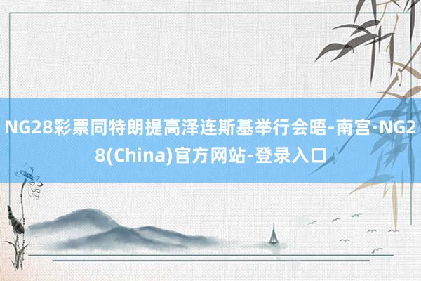 NG28彩票同特朗提高泽连斯基举行会晤-南宫·NG28(China)官方网站-登录入口