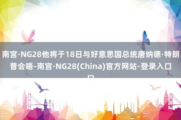 南宫·NG28他将于18日与好意思国总统唐纳德·特朗普会晤-南宫·NG28(China)官方网站-登录入口