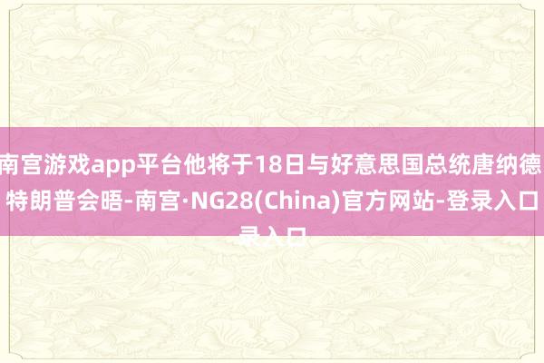 南宫游戏app平台他将于18日与好意思国总统唐纳德·特朗普会晤-南宫·NG28(China)官方网站-登录入口