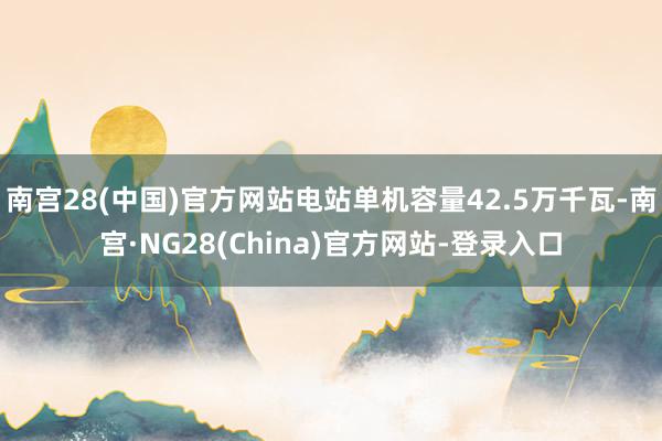 南宫28(中国)官方网站电站单机容量42.5万千瓦-南宫·NG28(China)官方网站-登录入口
