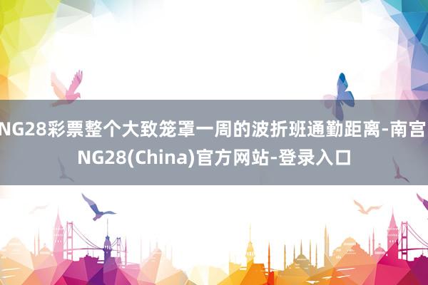 NG28彩票整个大致笼罩一周的波折班通勤距离-南宫·NG28(China)官方网站-登录入口