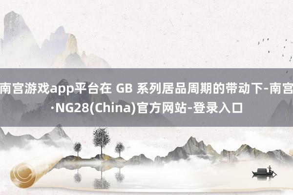 南宫游戏app平台在 GB 系列居品周期的带动下-南宫·NG28(China)官方网站-登录入口