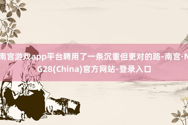 南宫游戏app平台聘用了一条沉重但更对的路-南宫·NG28(China)官方网站-登录入口