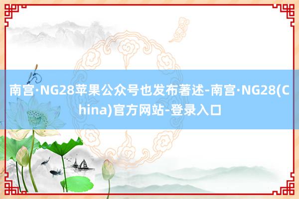南宫·NG28苹果公众号也发布著述-南宫·NG28(China)官方网站-登录入口