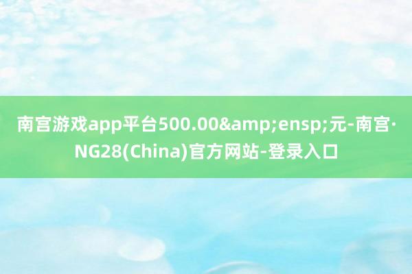 南宫游戏app平台500.00&ensp;元-南宫·NG28(China)官方网站-登录入口