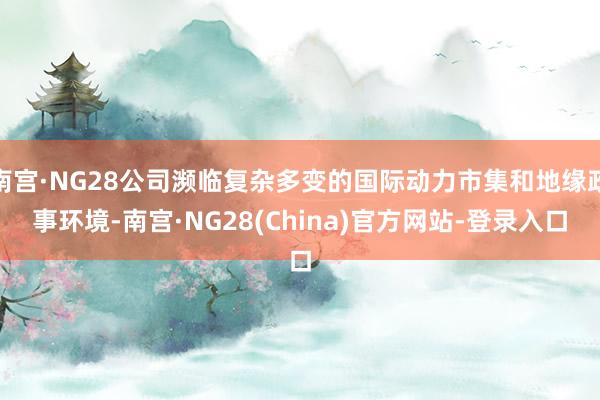 南宫·NG28公司濒临复杂多变的国际动力市集和地缘政事环境-南宫·NG28(China)官方网站-登录入口