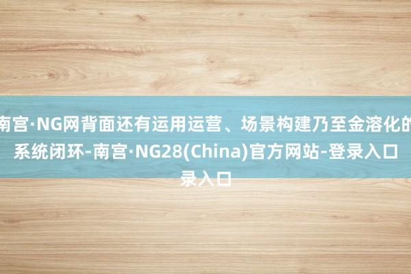 南宫·NG网背面还有运用运营、场景构建乃至金溶化的系统闭环-南宫·NG28(China)官方网站-登录入口
