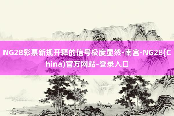 NG28彩票新规开释的信号极度显然-南宫·NG28(China)官方网站-登录入口