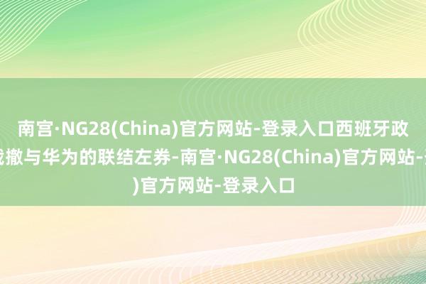 南宫·NG28(China)官方网站-登录入口西班牙政府一霎裁撤与华为的联结左券-南宫·NG28(China)官方网站-登录入口