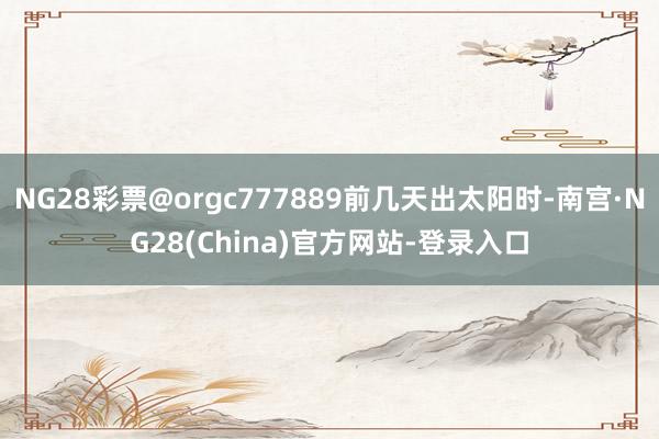 NG28彩票@orgc777889前几天出太阳时-南宫·NG28(China)官方网站-登录入口