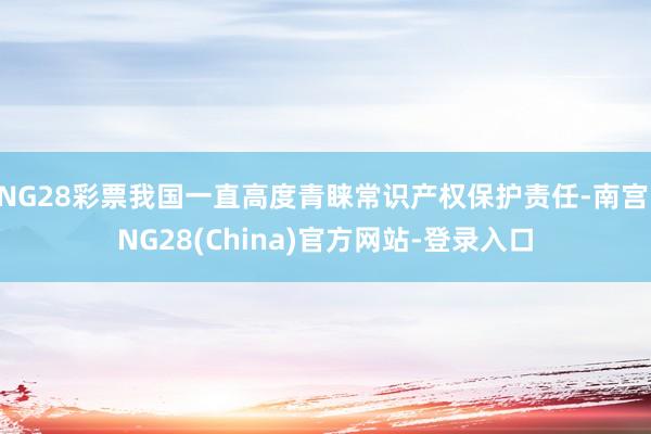 NG28彩票我国一直高度青睐常识产权保护责任-南宫·NG28(China)官方网站-登录入口